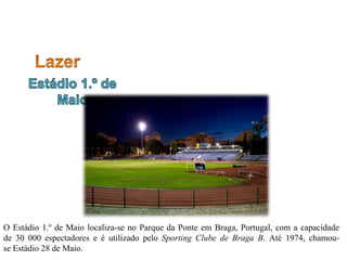 O Estádio 1.º de Maio localiza-se no Parque da Ponte em Braga, Portugal, com a capacidade
de 30 000 espectadores e é utilizado pelo Sporting Clube de Braga B. Até 1974, chamou-
se Estádio 28 de Maio.
 