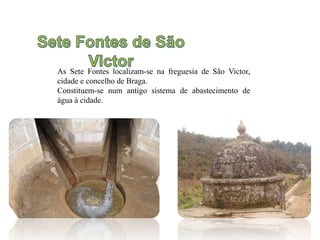 As Sete Fontes localizam-se na freguesia de São Victor,
cidade e concelho de Braga.
Constituem-se num antigo sistema de abastecimento de
água à cidade.
 