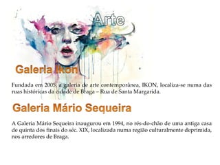 Fundada em 2005, a galeria de arte contemporânea, IKON, localiza-se numa das
ruas históricas da cidade de Braga – Rua de Santa Margarida.
A Galeria Mário Sequeira inaugurou em 1994, no rés-do-chão de uma antiga casa
de quinta dos finais do séc. XIX, localizada numa região culturalmente deprimida,
nos arredores de Braga.
 