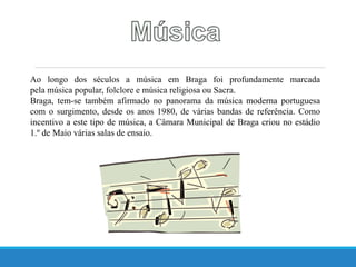 Ao longo dos séculos a música em Braga foi profundamente marcada
pela música popular, folclore e música religiosa ou Sacra.
Braga, tem-se também afirmado no panorama da música moderna portuguesa
com o surgimento, desde os anos 1980, de várias bandas de referência. Como
incentivo a este tipo de música, a Câmara Municipal de Braga criou no estádio
1.º de Maio várias salas de ensaio.
 