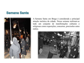 A Semana Santa em Braga é considerada a principal
atração turística da cidade. Nessa semana realizam-se
todo um conjunto de manifestações culturais e
religiosas como exposições, concertos, procissões entre
outras.
 