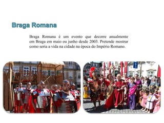 Braga Romana é um evento que decorre anualmente
em Braga em maio ou junho desde 2003. Pretende mostrar
como seria a vida na cidade na época do Império Romano.
 