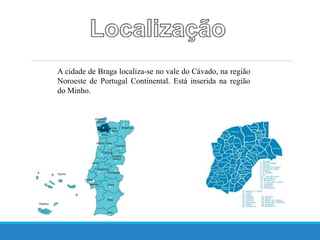 A cidade de Braga localiza-se no vale do Cávado, na região
Noroeste de Portugal Continental. Está inserida na região
do Minho.
 