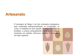 O artesanato de Braga é um dos artesanatos portugueses
mais conhecidos internacionalmente, os cavaquinhos, as
violas, os trabalhos de ferro forjado, os artigos de linho, os
bordados, a cestaria, principalmente trabalhos em vime, as
miniaturas em madeira, farricocos, bijuteria e as bonecas
em trajes regionais.
 