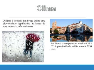 O clima é tropical. Em Braga existe uma
pluviosidade significativa ao longo do
ano, mesmo o mês mais seco.
Em Braga a temperatura média é 23.2
°C. A pluviosidade média anual é 2158
mm.
 