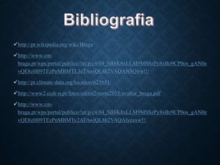 http://pt.wikipedia.org/wiki/Braga
http://www.cm-
braga.pt/wps/portal/publico/!ut/p/c4/04_SB8K8xLLM9MSSzPy8xBz9CP0os_gAN0e
vQE8zH09TEzPnMBMTL3cTAwjQL8h2VAQANSQlrw!!/
http://pt.climate-data.org/location/625651/
http://www2.ccdr-n.pt/fotos/editor2/norte2015/avaltur_braga.pdf
http://www.cm-
braga.pt/wps/portal/publico/!ut/p/c4/04_SB8K8xLLM9MSSzPy8xBz9CP0os_gAN0e
vQE8zH09TEzPnMBMTy2ATAwjQL8h2VAQAlycaxw!!/
 