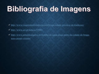  http://www.viagemdeultimahora.com/braga-cidade-jovem-e-de-tradicoes/
 http://www.sol.pt/noticia/97084
 http://www.jornaldoalgarve.pt/tromba-de-agua-alaga-parte-da-cidade-de-braga-
sem-causar-vitimas/
 