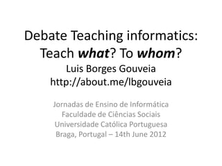 Debate Teaching informatics:
  Teach what? To whom?
       Luis Borges Gouveia
    http://about.me/lbgouveia
    Jornadas de Ensino de Informática
       Faculdade de Ciências Sociais
    Universidade Católica Portuguesa
     Braga, Portugal – 14th June 2012
 