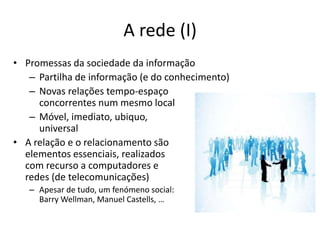 A rede (I)Promessas da sociedade da informaçãoPartilha de informação (e do conhecimento)Novas relações tempo-espaço concorrentes num mesmo localMóvel, imediato, ubiquo, universalA relação e o relacionamento sãoelementos essenciais, realizadoscom recurso a computadores e redes (de telecomunicações)Apesar de tudo, um fenómeno social:Barry Wellman, Manuel Castells, …
