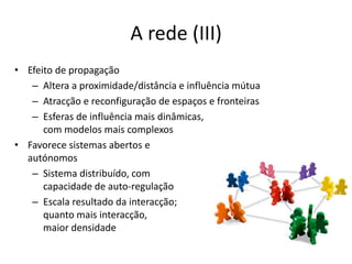 A rede (III)Efeito de propagaçãoAltera a proximidade/distância e influência mútuaAtracção e reconfiguração de espaços e fronteirasEsferas de influência mais dinâmicas, com modelos mais complexosFavorece sistemas abertos eautónomosSistema distribuído, com capacidade de auto-regulaçãoEscala resultado da interacção;quanto mais interacção, maior densidade