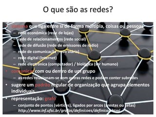 O que são as redes?sistema que liga entre si de forma múltipla, coisas ou pessoasrede económica (rede de lojas) rede de relacionamentos (rede social)rede de difusão (rede de emissores de rádio)rede de comunicação (rede viária)rede digital (Internet)rede electrónica (computador) / biológica (ser humano)comunicar com ou dentro de um grupoas redes relacionam-se com outras redes e podem conter subredessugere um padrão regular de organização que agrupa elementos individuaisrepresentação: grafoconjunto de pontos (vértices), ligados por arcos (arestas ou setas) http://www.inf.ufsc.br/grafos/definicoes/definicao.html