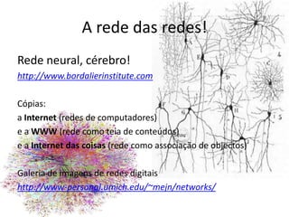 A rede das redes!Rede neural, cérebro!http://www.bordalierinstitute.comCópias: a Internet (redes de computadores)e a WWW (rede como teia de conteúdos)e a Internet das coisas (rede como associação de objectos) Galeria de imagens de redes digitais  http://www-personal.umich.edu/~mejn/networks/