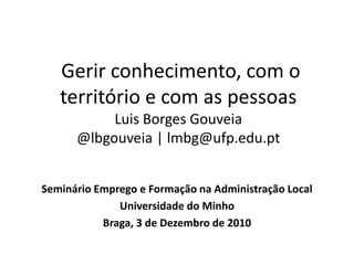  Gerir conhecimento, com o território e com as pessoasLuis Borges Gouveia@lbgouveia | lmbg@ufp.edu.pt Seminário Emprego e Formação na Administração Local  Universidade do Minho Braga, 3 de Dezembro de 2010 
