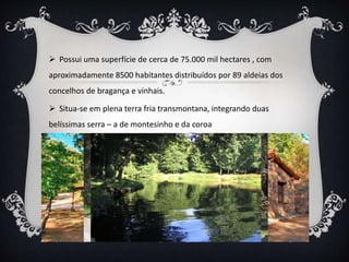  Possui uma superfície de cerca de 75.000 mil hectares , com
aproximadamente 8500 habitantes distribuídos por 89 aldeias dos
concelhos de bragança e vinhais.
 Situa-se em plena terra fria transmontana, integrando duas
belíssimas serra – a de montesinho e da coroa
 