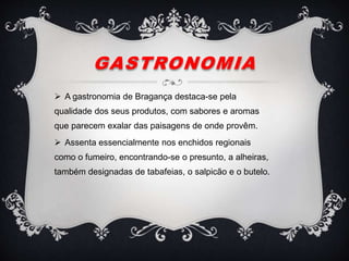 GASTRONOMIA
 A gastronomia de Bragança destaca-se pela
qualidade dos seus produtos, com sabores e aromas
que parecem exalar das paisagens de onde provêm.
 Assenta essencialmente nos enchidos regionais
como o fumeiro, encontrando-se o presunto, a alheiras,
também designadas de tabafeias, o salpicão e o butelo.
 