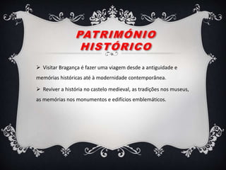 PATRIMÓNIO
HISTÓRICO
 Visitar Bragança é fazer uma viagem desde a antiguidade e
memórias históricas até à modernidade contemporânea.
 Reviver a história no castelo medieval, as tradições nos museus,
as memórias nos monumentos e edifícios emblemáticos.
 