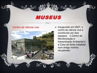 MUSEUS
Centro de ciência viva  Inaugurado em 2007, o
centro de ciência viva é
constituído por dois
espaços: o Centro de
Monitorização e
Interpretação Ambiental e
a Casa da Seda instalada
num antigo moinho
recuperado.
 