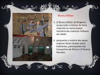  O Museu Militar de Bragança
ocupa todo o interior da Torre
impondo-se como espaço
memória das vivências militares
da cidade.
 porquanto a maioria das peças
originais foram doadas pelos
habitantes, participantes nas
Campanhas de África e 1ª Guerra
Mundial.
Museu Militar
 