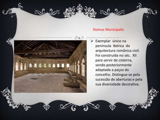 Domus Municipalis
 Exemplar único na
península Ibérica da
arquitectura românica civil.
Foi construída no séc. XII
para servir de cisterna,
sendo posteriormente
adaptada a paços do
concelho. Distingue-se pela
sucessão de aberturas e pela
sua diversidade decorativa.
 