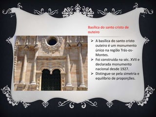 Basílica do santo cristo de
outeiro
 A basílica do santo cristo
outeiro é um monumento
único na região Trás-os-
Montes.
 Foi construída na séc. XVII e
declarada monumento
nacional desde 1927.
 Distingue-se pela simetria e
equilíbrio de proporções.
 