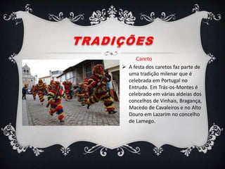 TRADIÇÕES
Careto
 A festa dos caretos faz parte de
uma tradição milenar que é
celebrada em Portugal no
Entrudo. Em Trás-os-Montes é
celebrado em várias aldeias dos
concelhos de Vinhais, Bragança,
Macedo de Cavaleiros e no Alto
Douro em Lazarim no concelho
de Lamego.
 