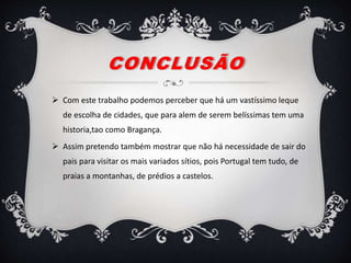 CONCLUSÃO
 Com este trabalho podemos perceber que há um vastíssimo leque
de escolha de cidades, que para alem de serem belíssimas tem uma
historia,tao como Bragança.
 Assim pretendo também mostrar que não há necessidade de sair do
pais para visitar os mais variados sítios, pois Portugal tem tudo, de
praias a montanhas, de prédios a castelos.
 