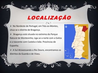 LOCALIZAÇÃO
 No Nordeste de Portugal, em Trás-os-Montes,
situa-se o distrito de Bragança.
 Bragança está situada no extremo do Parque
Natural de Montesinho, Liga-se a norte com a Galiza
e a nascente com Castela e leão. Províncias de
Espanha.
 A Sul Atravessando o Rio Douro, encontramos os
distritos da Guarda e de Viseu.
 