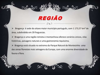 REGIÃO
 Bragança é sede do oitavo maior município português, com 1 173,57 km² de
área, subdividido em 39 freguesias.
 Bragança e uma região remota e montanhosa oferece cenários únicos, vilas
históricas, paisagens naturais e uma gastronomia riquíssima.
 Bragança está situada no extremo do Parque Natural de Montesinho uma
das zonas florestais mais selvagens da Europa, com uma enorme diversidade de
fauna e flora.
 