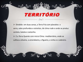 TERRITÓRIO
 Dividido em duas zonas, a Terra Fria com planaltos e
serra, vales profundos e estreitos, de clima rude e onde se produz
centeio, batata e castanha.
 E a Terra Quente com micro Clima mediterrânio, onde se
cultiva a oliveira, a amendoeira, a figueira, a vinha e o sobreiro.
 