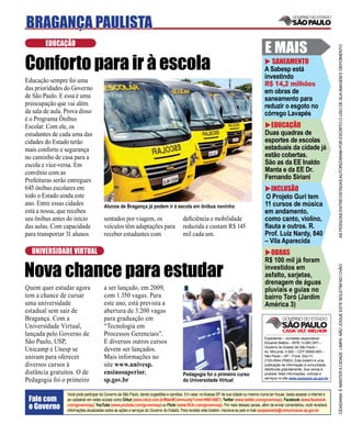 BRAGANÇA PAULISTA
        EDUCAÇÃO
                                                                                                                                           E MAIS




                                                                                                                                                                                     AS PESSOAS ENTREVISTADAS AUTORIZARAM POR ESCRITO O USO DE SUA IMAGEM E DEPOIMENTO
Conforto para ir à escola                                                                                                                     SANEAMENTO
                                                                                                                                           A Sabesp está
                                                                                                                                           investindo
Educação sempre foi uma
                                                                                                                                           R$ 14,2 milhões
das prioridades do Governo                                                                                                                 em obras de
de São Paulo. E essa é uma                                                                                                                 saneamento para
preocupação que vai além                                                                                                                   reduzir o esgoto no
da sala de aula. Prova disso                                                                                                               córrego Lavapés
é o Programa Ônibus
Escolar. Com ele, os                                                                                                                         EDUCAÇÃO
estudantes de cada uma das                                                                                                                 Duas quadras de
cidades do Estado terão                                                                                                                    esportes de escolas
mais conforto e segurança                                                                                                                  estaduais da cidade já
no caminho de casa para a                                                                                                                  estão cobertas.
escola e vice-versa. Em                                                                                                                    São as da EE Inaldo
convênio com as                                                                                                                            Manta e da EE Dr.
Prefeituras serão entregues                                                                                                                Fernando Siriani
645 ônibus escolares em                                                                                                                      INCLUSÃO
todo o Estado ainda este                                                                                                                   O Projeto Guri tem
ano. Entre essas cidades               Alunos de Bragança já podem ir à escola em ônibus novinho                                           11 cursos de música
está a nossa, que recebeu                                                                                                                  em andamento,
seu ônibus antes do início             sentados por viagem, os                          deﬁciência e mobilidade                            como canto, violino,
das aulas. Com capacidade              veículos têm adaptações para                     reduzida e custam R$ 145                           ﬂauta e outros. R.
para transportar 31 alunos             receber estudantes com                           mil cada um.                                       Prof. Luiz Nardy, 840
                                                                                                                                           – Vila Aparecida
  UNIVERSIDADE VIRTUAL                                                                                                                       OBRAS
                                                                                                                                           R$ 100 mil já foram

Nova chance para estudar


                                                                                                                                                                                     CIDADANIA É MANTER A CIDADE LIMPA. NÃO JOGUE ESTE BOLETIM NO CHÃO
                                                                                                                                           investidos em
                                                                                                                                           asfalto, sarjetas,
                                                                                                                                           drenagem de águas
Quem quer estudar agora                a ser lançado, em 2009,                                                                             pluviais e guias no
tem a chance de cursar                 com 1.350 vagas. Para                                                                               bairro Toró (Jardim
uma universidade                       este ano, está prevista a                                                                           América 3)
estadual sem sair de                   abertura de 3.200 vagas
Bragança. Com a                        para graduação em
Universidade Virtual,                  “Tecnologia em
lançada pelo Governo de                Processos Gerenciais”.
                                                                                                                                           Expediente – Jornalista responsável:
São Paulo, USP,                        E diversos outros cursos                                                                            Eduardo Mattos – MTB 13.060 (SP) –
                                                                                                                                           Governo do Estado de São Paulo –
Unicamp e Unesp se                     devem ser lançados.                                                                                 Av. Morumbi, 4.500 – CEP 05650-905 –
uniram para oferecer                   Mais informações no                                                                                 São Paulo – SP – Fone: (0xx11)
                                                                                                                                           2193-8344 (PABX). Este boletim é uma
diversos cursos à                      site www.univesp.                                                                                   publicação de informação à comunidade,
                                                                                                                                           distribuída gratuitamente. Sua venda é
distância gratuitos. O de              ensinosuperior.                                  Pedagogia foi o primeiro curso                     proibida. Mais informações, notícias e
                                                                                                                                           serviços no site www.saopaulo.sp.gov.br
Pedagogia foi o primeiro               sp.gov.br                                        da Universidade Virtual

                 Você pode participar do Governo de São Paulo, dando sugestões e opiniões. Em casa, no Acessa SP de sua cidade ou mesmo numa lan house, basta acessar a internet e
 Fale com        se cadastrar em redes sociais como Orkut (www.orkut.com.br/Main#Community?cmm=90814067), Twitter (www.twitter.com/governosp), Facebook (www.facebook.
 o Governo       com/governosp), YouTube (www.youtube.com/governosp) ou Flickr (www.ﬂickr.com/governosp). Por meio desses canais, além de enviar comentários, você receberá
                 informações atualizadas sobre as ações e serviços do Governo do Estado. Para receber este boletim, inscreva-se pelo e-mail saopaulosite@comunicacao.sp.gov.br
 