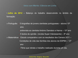 Ideia com Mérito: Ciência em Linha


• Julho de 2012 – Balanço do trabalho desenvolvido no âmbito da
formação:


» Português: . 5 biografias de jovens cientistas portugueses – alunos 10º
               ano;
              . entrevista ao cientista António Damásio e Hanna – 10º ano
              . 5 textos de opinião (revista Super Interessente) – 8º ano
» Matemática: . Estudo comparativo com os resultados dos Censos 2011 –
              Condições de vida das famílias dos alunos da ESPBS – 12º
               ano
              . Filme que retrata o trabalho realizado durante um dia.



                          António Pires - Bragança - Março 2013
 