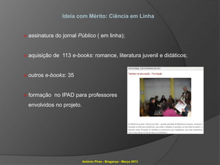 Ideia com Mérito: Ciência em Linha


» assinatura do jornal Público ( em linha);


» aquisição de 113 e-books: romance, literatura juvenil e didáticos;


» outros e-books: 35


» formação no IPAD para professores
 envolvidos no projeto.




                          António Pires - Bragança - Março 2013
 