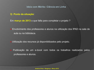 Ideia com Mérito: Ciência em Linha


3) Ponto da situação:

Em março de 2013 o que falta para completar o projeto ?


» Envolvimento dos professores e alunos na utilização dos IPAD na sala de
   aula ou na biblioteca.


» Utilização dos recursos já disponibilizados pelo projeto.


» Publicação de um e-book com todos os trabalhos realizados pelos
   professores e alunos.




                        António Pires - Bragança - Março 2013
 