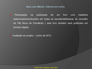Ideia com Mérito: Ciência em Linha


»    Participação       na      publicação             de       um   livro   com   trabalhos
    selecionados/produzidos em todas as escolas/bibliotecas do concelho
    de Vila Nova de Famalicão ( este livro também será publicado em
    formato digital).


» Avaliação do projeto – Junho de 2013




                             António Pires - Bragança - Março 2013
 