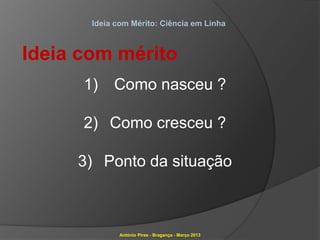 Ideia com Mérito: Ciência em Linha



Ideia com mérito
      1)    Como nasceu ?

      2) Como cresceu ?

     3) Ponto da situação



              António Pires - Bragança - Março 2013
 