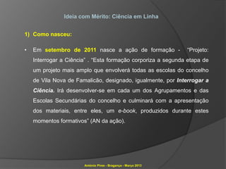 Ideia com Mérito: Ciência em Linha


1) Como nasceu:

•   Em setembro de 2011 nasce a ação de formação -             “Projeto:
    Interrogar a Ciência” . “Esta formação corporiza a segunda etapa de
    um projeto mais amplo que envolverá todas as escolas do concelho
    de Vila Nova de Famalicão, designado, igualmente, por Interrogar a
    Ciência. Irá desenvolver-se em cada um dos Agrupamentos e das
    Escolas Secundárias do concelho e culminará com a apresentação
    dos materiais, entre eles, um e-book, produzidos durante estes
    momentos formativos” (AN da ação).




                       António Pires - Bragança - Março 2013
 