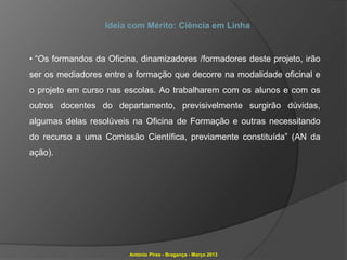 Ideia com Mérito: Ciência em Linha


• “Os formandos da Oficina, dinamizadores /formadores deste projeto, irão
ser os mediadores entre a formação que decorre na modalidade oficinal e
o projeto em curso nas escolas. Ao trabalharem com os alunos e com os
outros docentes do departamento, previsivelmente surgirão dúvidas,
algumas delas resolúveis na Oficina de Formação e outras necessitando
do recurso a uma Comissão Científica, previamente constituída” (AN da
ação).




                         António Pires - Bragança - Março 2013
 