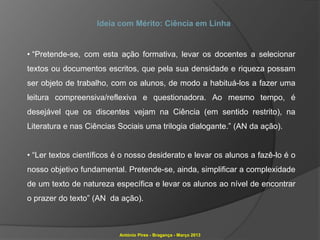 Ideia com Mérito: Ciência em Linha


• “Pretende-se, com esta ação formativa, levar os docentes a selecionar
textos ou documentos escritos, que pela sua densidade e riqueza possam
ser objeto de trabalho, com os alunos, de modo a habituá-los a fazer uma
leitura compreensiva/reflexiva e questionadora. Ao mesmo tempo, é
desejável que os discentes vejam na Ciência (em sentido restrito), na
Literatura e nas Ciências Sociais uma trilogia dialogante.” (AN da ação).


• “Ler textos científicos é o nosso desiderato e levar os alunos a fazê-lo é o
nosso objetivo fundamental. Pretende-se, ainda, simplificar a complexidade
de um texto de natureza específica e levar os alunos ao nível de encontrar
o prazer do texto” (AN da ação).



                          António Pires - Bragança - Março 2013
 