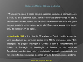 Ideia com Mérito: Ciência em Linha


• “Numa outra etapa, é nosso objetivo capacitar os alunos a escrever sobre
o texto, ou até a construir outro, com base no que leram ou lhes foi lido. É
também nossa meta, que alunos de níveis de escolaridade mais avançada
possam produzir textos sobre temas científicos para alunos com menor
grau de literacia “ AN da ação).


• Janeiro de 2012 – A equipa da BE A Casa de Camilo decide apresentar
uma candidatura ao concurso Ideias com Mérito promovido pela RBE,
alicerçada no projeto Interrogar a Ciência e com o consentimento do
Centro de Formação de Associação de Escolas de Vila Nova de
Famalicão, mas direcionando-o no sentido de “desvendar a densidade e a
riqueza de textos de natureza científica através da leitura, que se pretende

                          António Pires - Bragança - Março 2013
 