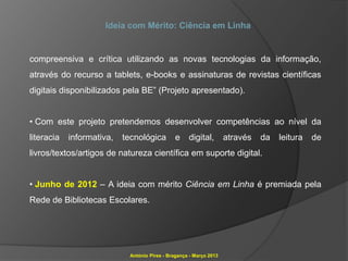 Ideia com Mérito: Ciência em Linha


compreensiva e crítica utilizando as novas tecnologias da informação,
através do recurso a tablets, e-books e assinaturas de revistas científicas
digitais disponibilizados pela BE” (Projeto apresentado).


• Com este projeto pretendemos desenvolver competências ao nível da
literacia   informativa,   tecnológica        e     digital,        através   da   leitura   de
livros/textos/artigos de natureza científica em suporte digital.


• Junho de 2012 – A ideia com mérito Ciência em Linha é premiada pela
Rede de Bibliotecas Escolares.




                            António Pires - Bragança - Março 2013
 