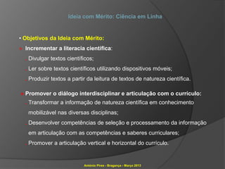 Ideia com Mérito: Ciência em Linha


• Objetivos da Ideia com Mérito:
» Incrementar a literacia científica:
  . Divulgar textos científicos;
  . Ler sobre textos científicos utilizando dispositivos móveis;
  . Produzir textos a partir da leitura de textos de natureza científica.

» Promover o diálogo interdisciplinar e articulação com o currículo:
  . Transformar a informação de natureza científica em conhecimento
   mobilizável nas diversas disciplinas;
  . Desenvolver competências de seleção e processamento da informação
   em articulação com as competências e saberes curriculares;
  . Promover a articulação vertical e horizontal do currículo.


                           António Pires - Bragança - Março 2013
 
