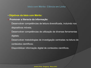Ideia com Mérito: Ciência em Linha


• Objetivos da Ideia com Mérito:
» Promover a literacia da informação:
  . Desenvolver competências de leitura diversificada, incluindo nos
   dispositivos móveis;
  . Desenvolver competências de utilização de diversas ferramentas
   digitais;
  . Desenvolver metodologias de investigação centradas na leitura de
   conteúdos científicos;
  . Disponibilizar informação digital de conteúdos científicos.




                            António Pires - Bragança - Março 2013
 
