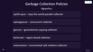 Garbage Collection Policies
10
optthruput – stop the world parallel collector
optavgpause – concurrent collector
gencon – generational copying collector
balanced – region based collector
metronome – incremental soft realtime collector
-Xgcpolicy:
 