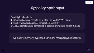 -Xgcpolicy:optthruput
11
Parallel global collector
v GC operations are completed in Stop the world (STW) pauses
v Mark, sweep and optional compaction collector
v All GC operations are completed in parallel by multiple helper threads
GC native memory overhead for mark map and work packets
 