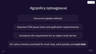 -Xgcpolicy:optavgpause
17
Improves STW pause times and application responsiveness
Introduces the requirement for an object write barrier
Concurrent global collector
GC native memory overhead for mark map, work packets and card table
 