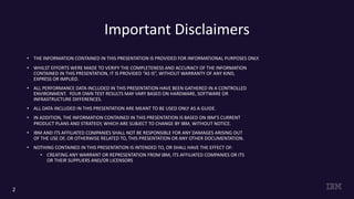 Important Disclaimers
• THE INFORMATION CONTAINED IN THIS PRESENTATION IS PROVIDED FOR INFORMATIONAL PURPOSES ONLY.
• WHILST EFFORTS WERE MADE TO VERIFY THE COMPLETENESS AND ACCURACY OF THE INFORMATION
CONTAINED IN THIS PRESENTATION, IT IS PROVIDED “AS IS”, WITHOUT WARRANTY OF ANY KIND,
EXPRESS OR IMPLIED.
• ALL PERFORMANCE DATA INCLUDED IN THIS PRESENTATION HAVE BEEN GATHERED IN A CONTROLLED
ENVIRONMENT. YOUR OWN TEST RESULTS MAY VARY BASED ON HARDWARE, SOFTWARE OR
INFRASTRUCTURE DIFFERENCES.
• ALL DATA INCLUDED IN THIS PRESENTATION ARE MEANT TO BE USED ONLY AS A GUIDE.
• IN ADDITION, THE INFORMATION CONTAINED IN THIS PRESENTATION IS BASED ON IBM’S CURRENT
PRODUCT PLANS AND STRATEGY, WHICH ARE SUBJECT TO CHANGE BY IBM, WITHOUT NOTICE.
• IBM AND ITS AFFILIATED COMPANIES SHALL NOT BE RESPONSIBLE FOR ANY DAMAGES ARISING OUT
OF THE USE OF, OR OTHERWISE RELATED TO, THIS PRESENTATION OR ANY OTHER DOCUMENTATION.
• NOTHING CONTAINED IN THIS PRESENTATION IS INTENDED TO, OR SHALL HAVE THE EFFECT OF:
• CREATING ANY WARRANT OR REPRESENTATION FROM IBM, ITS AFFILIATED COMPANIES OR ITS
OR THEIR SUPPLIERS AND/OR LICENSORS
2
 
