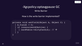 -Xgcpolicy:optavgpause GC
25
Write Barrier
How is the write barrier implemented?
private void setField(Object A, Object C) {
| A.field1 = C;
| if (concurrentGCActive) {
| | cardTable->dirtyCard(A); // ß
| }
}
 
