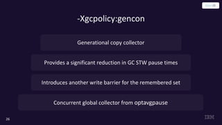 -Xgcpolicy:gencon
26
Provides a significant reduction in GC STW pause times
Introduces another write barrier for the remembered set
Generational copy collector
Concurrent global collector from optavgpause
 