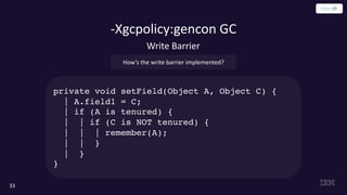 -Xgcpolicy:gencon GC
33
How’s the write barrier implemented?
Write Barrier
private void setField(Object A, Object C) {
| A.field1 = C;
| if (A is tenured) {
| | if (C is NOT tenured) {
| | | remember(A);
| | }
| }
}
 