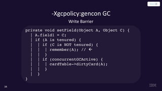 -Xgcpolicy:gencon GC
34
Write Barrier
private void setField(Object A, Object C) {
| A.field1 = C;
| if (A is tenured) {
| | if (C is NOT tenured) {
| | | remember(A); // ß
| | }
| | if (concurrentGCActive) {
| | | cardTable->dirtyCard(A);
| | }
| }
}
 